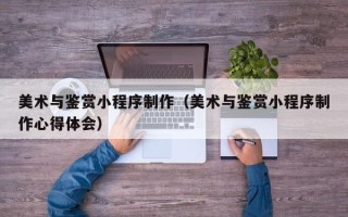 重庆美术与鉴赏小程序制作（美术与鉴赏小程序制作心得体会）