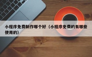 重庆小程序免费制作哪个好（小程序免费的有哪些使用的）